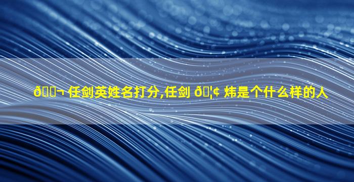 🐬 任剑英姓名打分,任剑 🦢 炜是个什么样的人